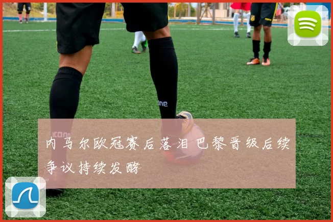 内马尔欧冠赛后落泪 巴黎晋级后续争议持续发酵