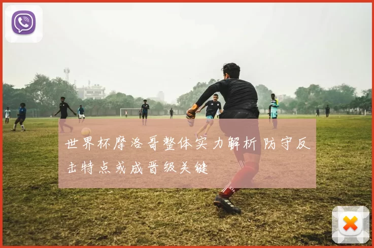 世界杯摩洛哥整体实力解析 防守反击特点或成晋级关键