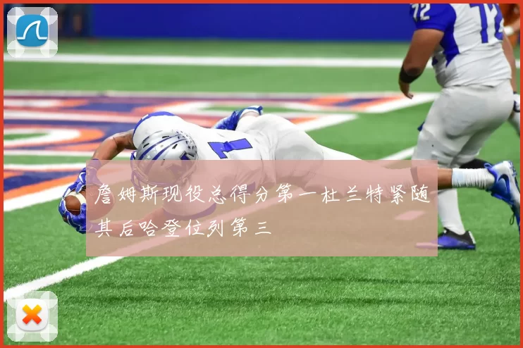 詹姆斯现役总得分第一杜兰特紧随其后哈登位列第三