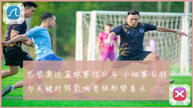 巴黎奥运篮球赛程公布 小组赛日程与关键对阵影响晋级形势看点