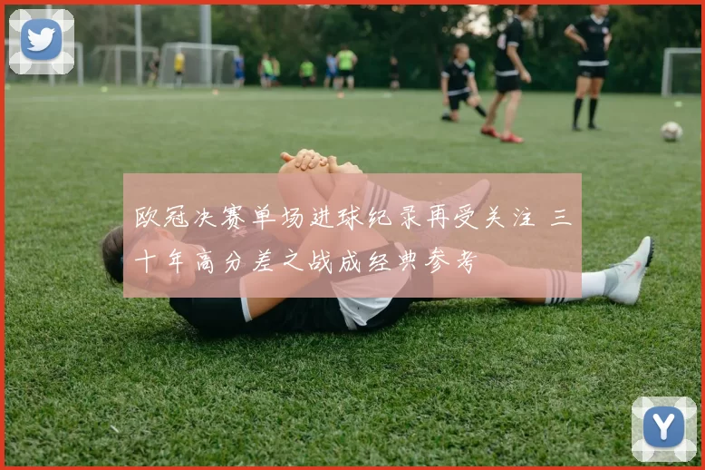 欧冠决赛单场进球纪录再受关注 三十年高分差之战成经典参考