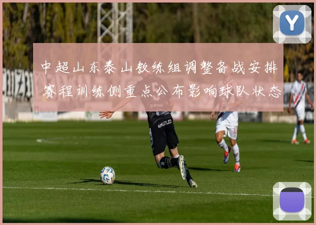 中超山东泰山教练组调整备战安排 赛程训练侧重点公布影响球队状态