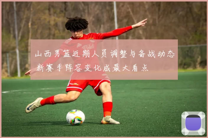 山西男篮近期人员调整与备战动态 新赛季阵容变化成最大看点