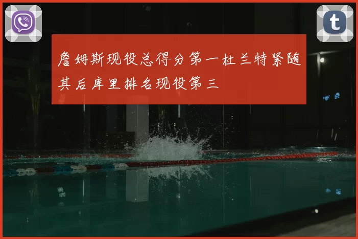 詹姆斯现役总得分第一杜兰特紧随其后库里排名现役第三