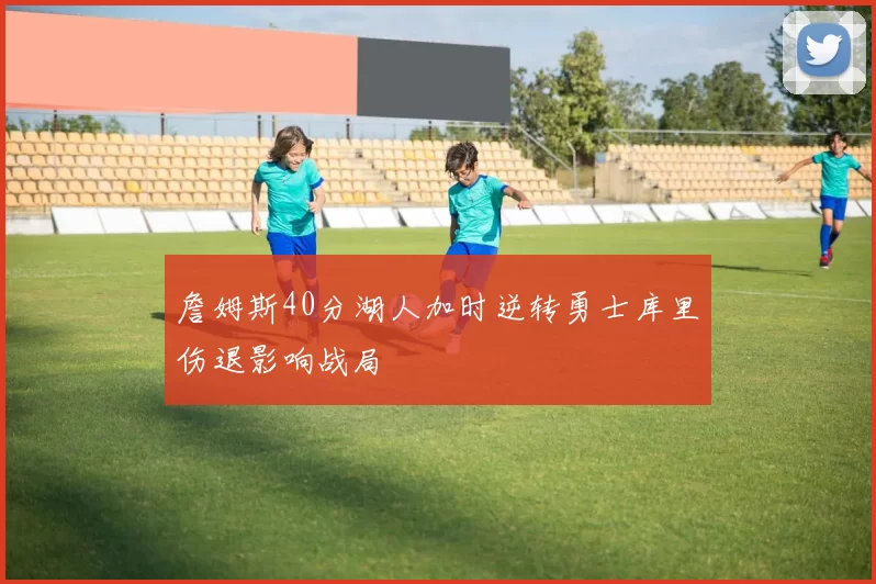 詹姆斯40分湖人加时逆转勇士库里伤退影响战局