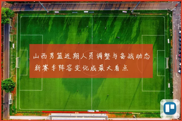 山西男篮近期人员调整与备战动态 新赛季阵容变化成最大看点