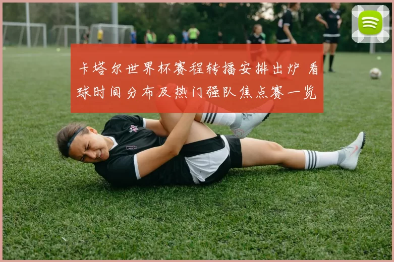 卡塔尔世界杯赛程转播安排出炉 看球时间分布及热门强队焦点赛一览