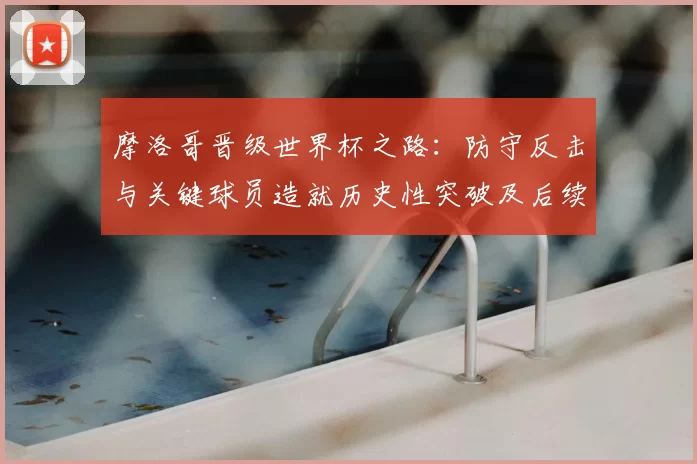 摩洛哥晋级世界杯之路:防守反击与关键球员造就历史性突破及后续挑战