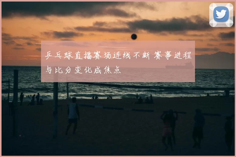 乒乓球直播赛场连线不断 赛事进程与比分变化成焦点