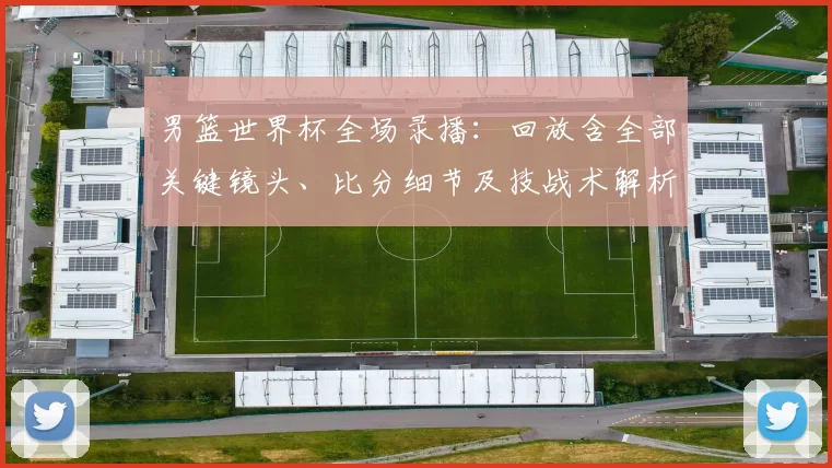 男篮世界杯全场录播:回放含全部关键镜头、比分细节及技战术解析和晋级形势