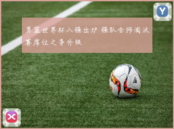 男篮世界杯八强出炉 强队会师淘汰赛席位之争升级