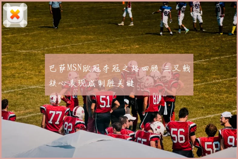 巴萨MSN欧冠夺冠之路回顾 三叉戟核心表现成制胜关键