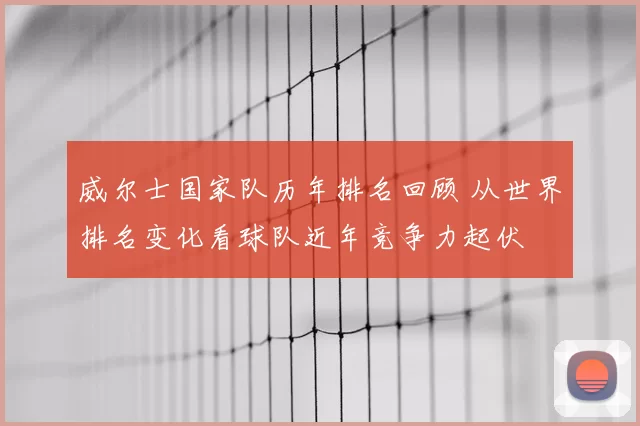 威尔士国家队历年排名回顾 从世界排名变化看球队近年竞争力起伏