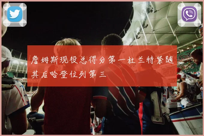 詹姆斯现役总得分第一杜兰特紧随其后哈登位列第三