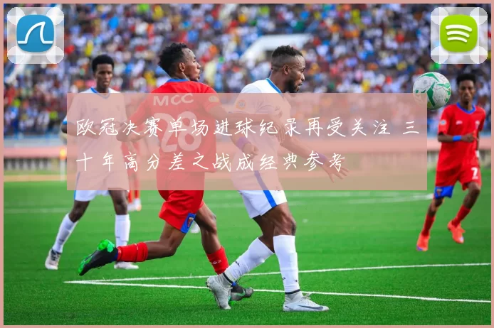 欧冠决赛单场进球纪录再受关注 三十年高分差之战成经典参考