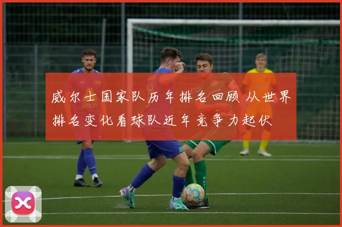 威尔士国家队历年排名回顾 从世界排名变化看球队近年竞争力起伏