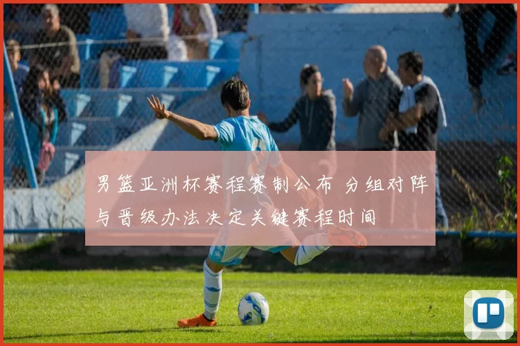 男篮亚洲杯赛程赛制公布 分组对阵与晋级办法决定关键赛程时间