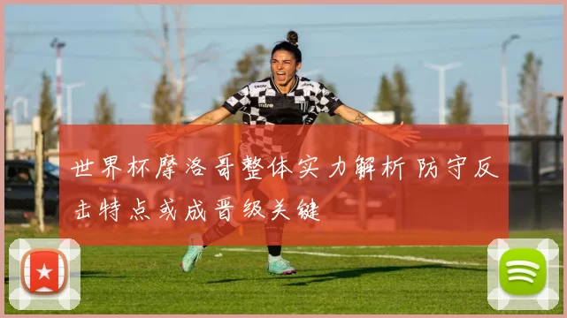 世界杯摩洛哥整体实力解析 防守反击特点或成晋级关键