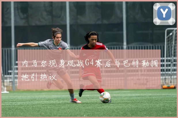 内马尔现身观战G4赛后与巴特勒拥抱引热议