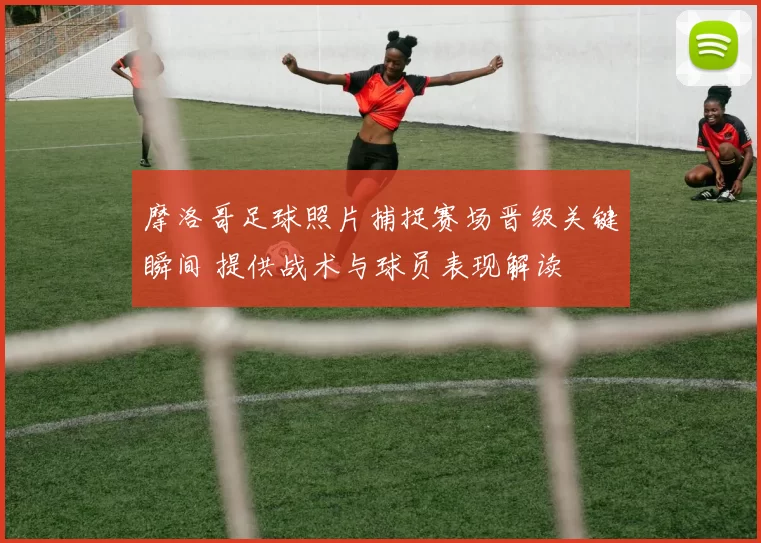 摩洛哥足球照片捕捉赛场晋级关键瞬间 提供战术与球员表现解读