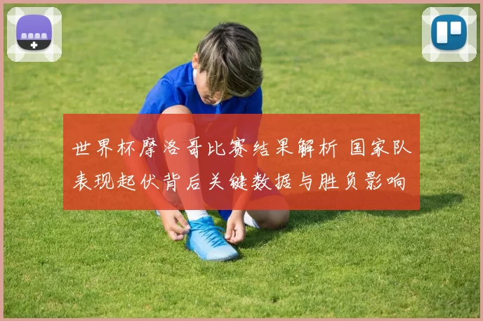 世界杯摩洛哥比赛结果解析 国家队表现起伏背后关键数据与胜负影响