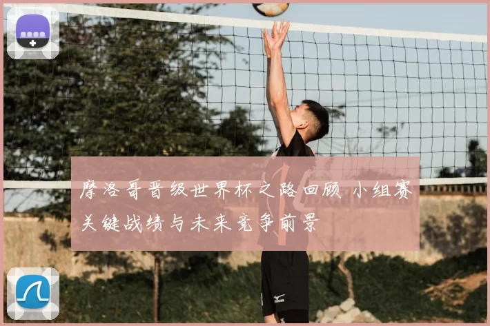 摩洛哥晋级世界杯之路回顾 小组赛关键战绩与未来竞争前景