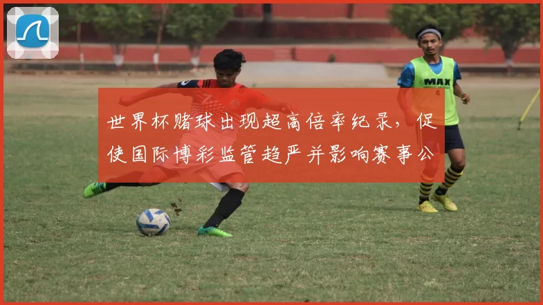 世界杯赌球出现超高倍率纪录,促使国际博彩监管趋严并影响赛事公信力