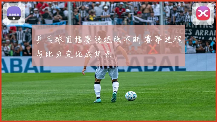 乒乓球直播赛场连线不断 赛事进程与比分变化成焦点