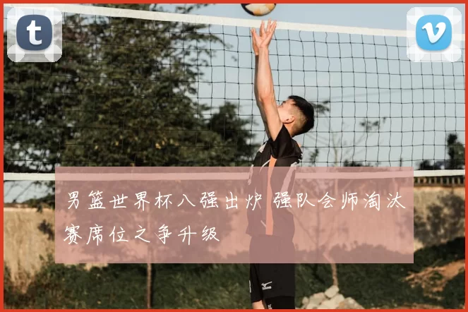 男篮世界杯八强出炉 强队会师淘汰赛席位之争升级