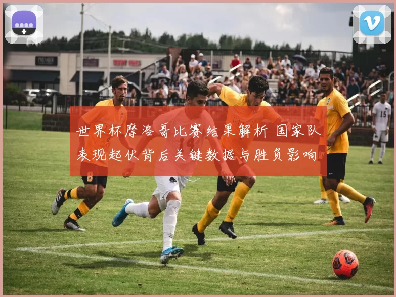 世界杯摩洛哥比赛结果解析 国家队表现起伏背后关键数据与胜负影响
