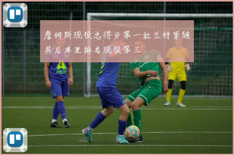 詹姆斯现役总得分第一杜兰特紧随其后库里排名现役第三