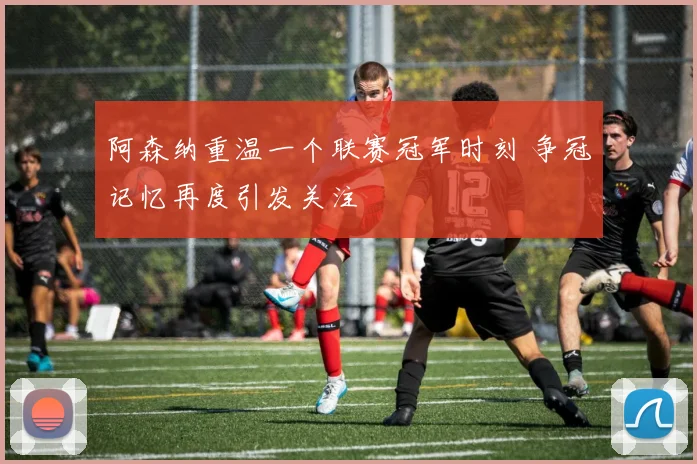 阿森纳重温一个联赛冠军时刻 争冠记忆再度引发关注