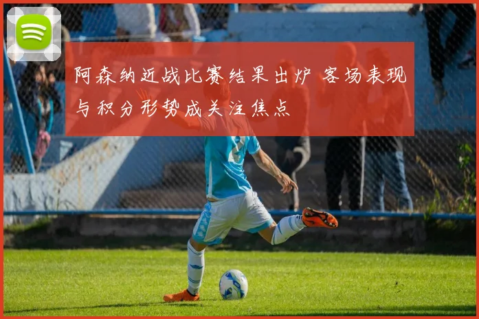 阿森纳近战比赛结果出炉 客场表现与积分形势成关注焦点