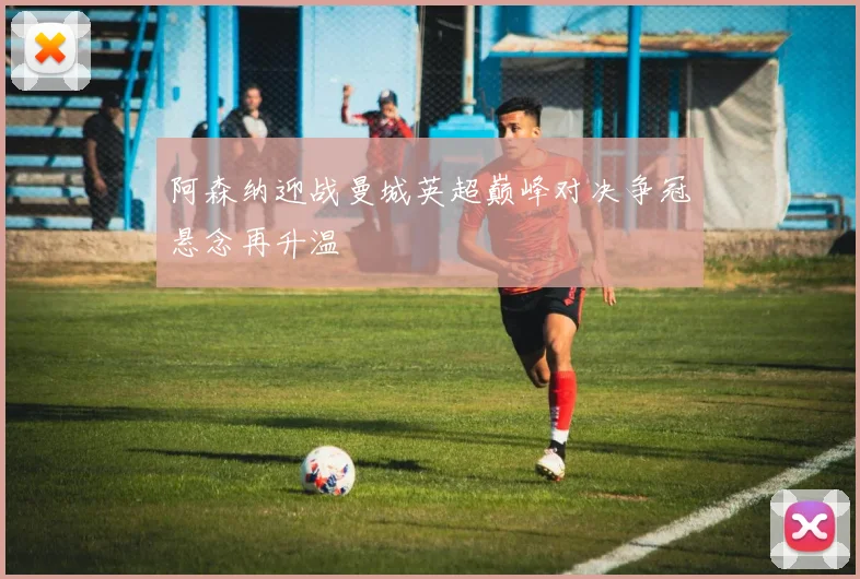 阿森纳迎战曼城英超巅峰对决争冠悬念再升温