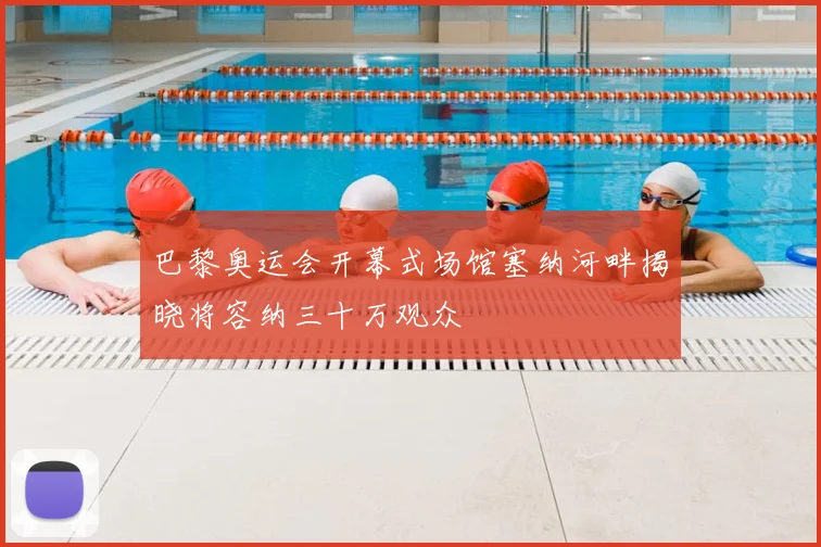 巴黎奥运会开幕式场馆塞纳河畔揭晓将容纳三十万观众
