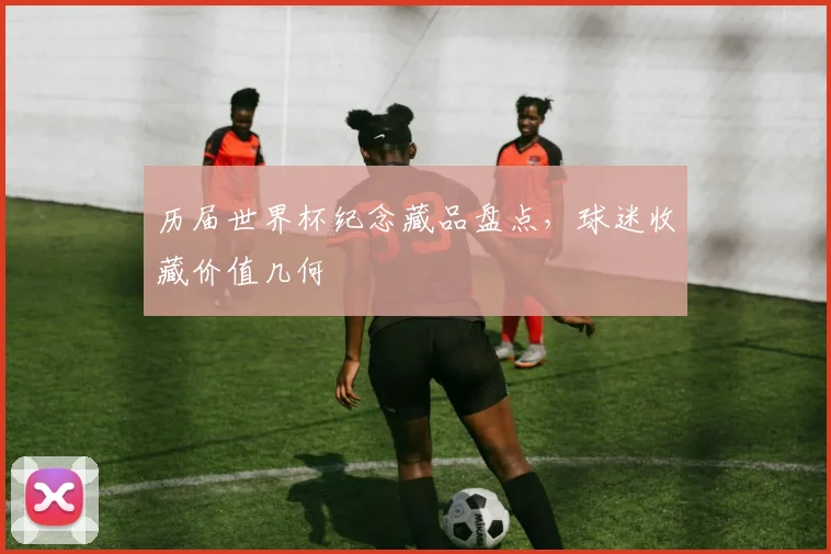 历届世界杯纪念藏品盘点，球迷收藏价值几何
