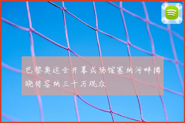 巴黎奥运会开幕式场馆塞纳河畔揭晓将容纳三十万观众