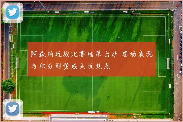 阿森纳近战比赛结果出炉 客场表现与积分形势成关注焦点