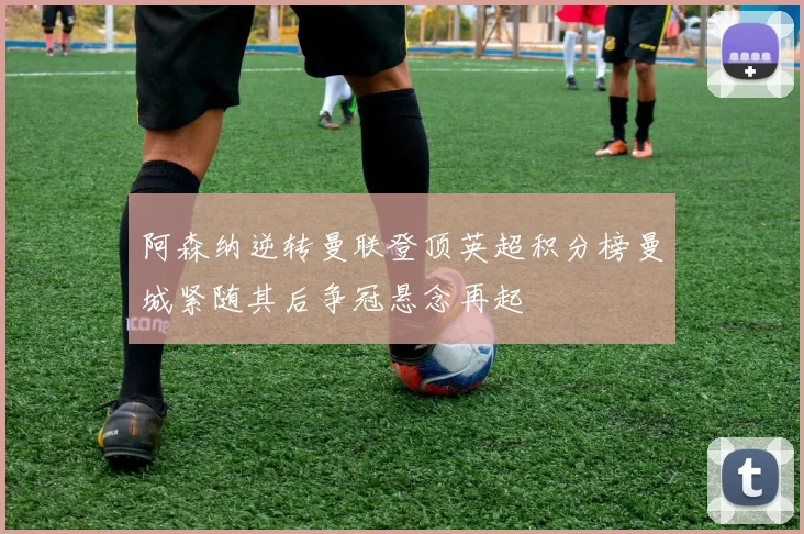 阿森纳逆转曼联登顶英超积分榜曼城紧随其后争冠悬念再起