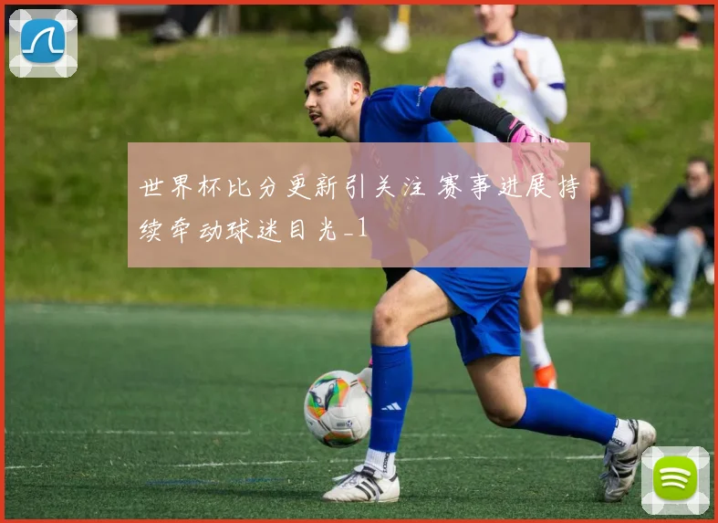 世界杯比分更新引关注 赛事进展持续牵动球迷目光_1