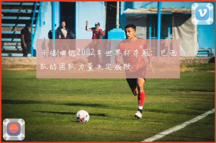 卡福回忆2002年世界杯夺冠:巴西队的团队力量决定成败