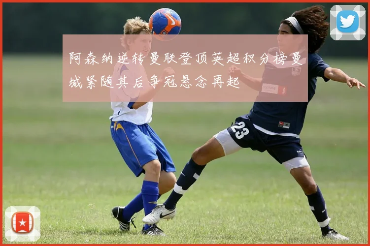 阿森纳逆转曼联登顶英超积分榜曼城紧随其后争冠悬念再起